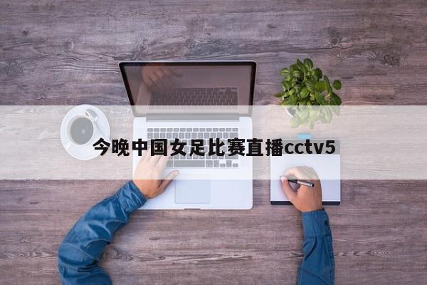 今晚中国女足比赛直播cctv5